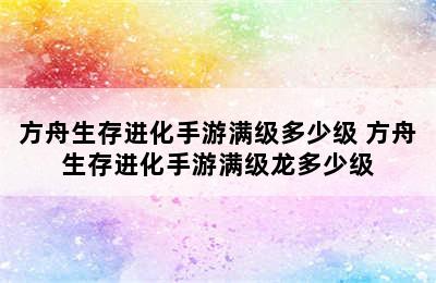 方舟生存进化手游满级多少级 方舟生存进化手游满级龙多少级